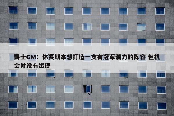 爵士GM：休赛期本想打造一支有冠军潜力的阵容 但机会并没有出现