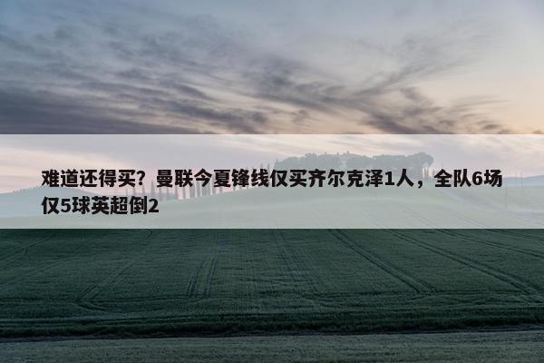 难道还得买？曼联今夏锋线仅买齐尔克泽1人，全队6场仅5球英超倒2