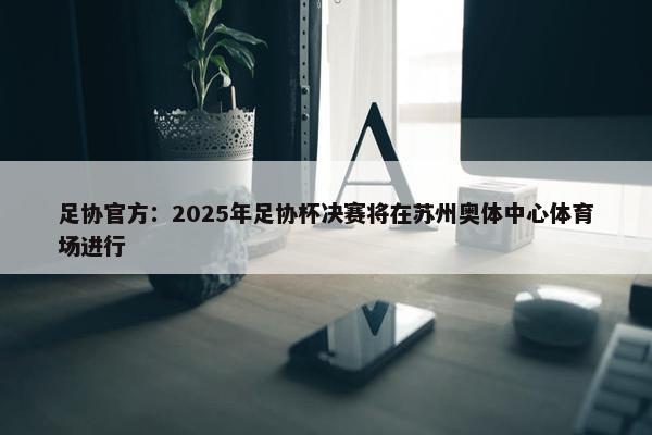 足协官方：2025年足协杯决赛将在苏州奥体中心体育场进行