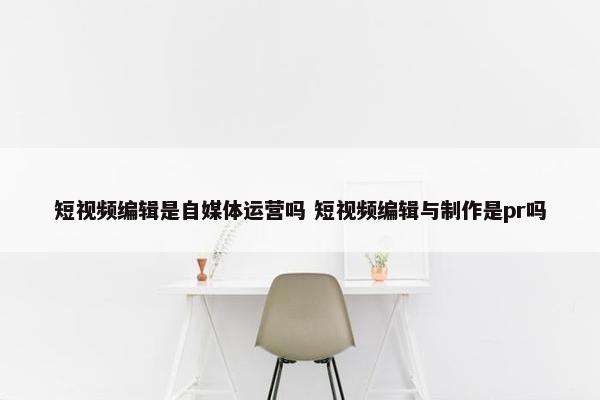 短视频编辑是自媒体运营吗 短视频编辑与制作是pr吗