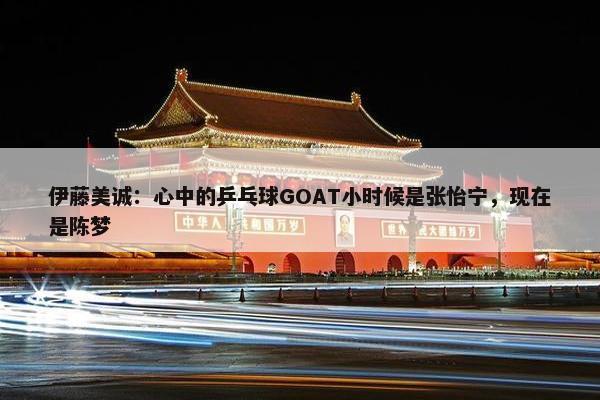 伊藤美诚：心中的乒乓球GOAT小时候是张怡宁，现在是陈梦