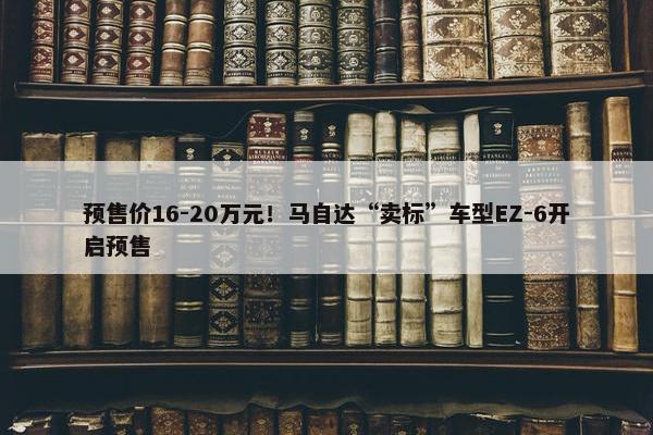 预售价16-20万元！马自达“卖标”车型EZ-6开启预售