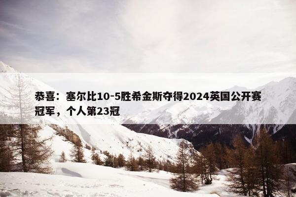 恭喜：塞尔比10-5胜希金斯夺得2024英国公开赛冠军，个人第23冠