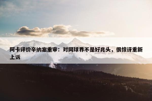 阿卡评价辛纳案重审：对网球界不是好兆头，很惊讶重新上诉