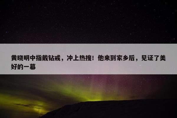 黄晓明中指戴钻戒，冲上热搜！他来到家乡后，见证了美好的一幕