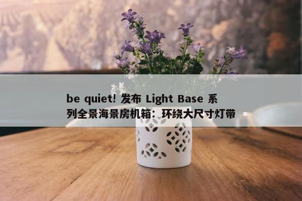 be quiet! 发布 Light Base 系列全景海景房机箱：环绕大尺寸灯带