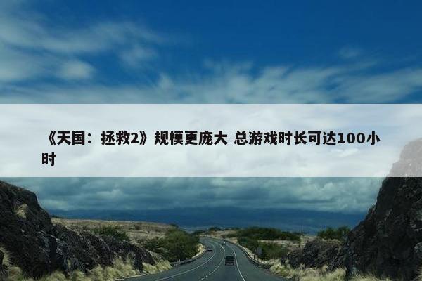 《天国：拯救2》规模更庞大 总游戏时长可达100小时