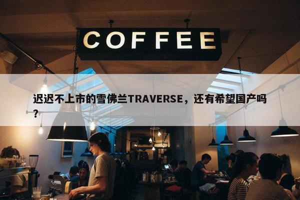 迟迟不上市的雪佛兰TRAVERSE，还有希望国产吗？