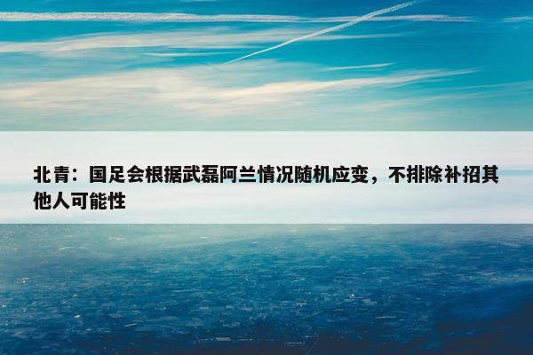 北青：国足会根据武磊阿兰情况随机应变，不排除补招其他人可能性