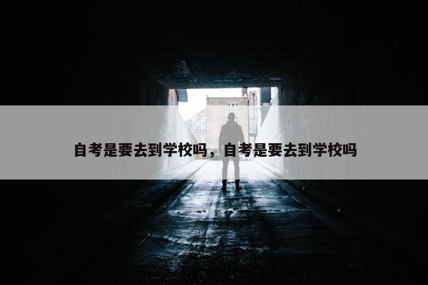 自考是要去到学校吗，自考是要去到学校吗