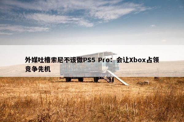 外媒吐槽索尼不该做PS5 Pro：会让Xbox占领竞争先机