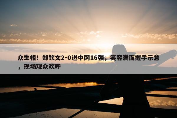 众生相！郑钦文2-0进中网16强，笑容满面握手示意，现场观众欢呼