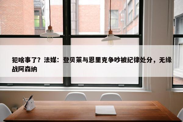 犯啥事了？法媒：登贝莱与恩里克争吵被纪律处分，无缘战阿森纳