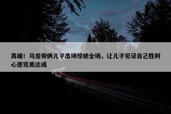 真暖！马龙带俩儿子出场惊艳全场，让儿子见证自己胜利心愿完美达成