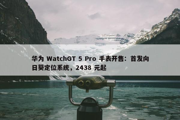 华为 WatchGT 5 Pro 手表开售：首发向日葵定位系统，2438 元起