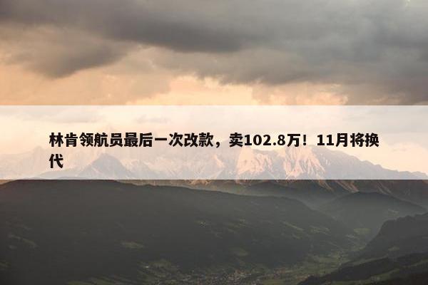 林肯领航员最后一次改款，卖102.8万！11月将换代