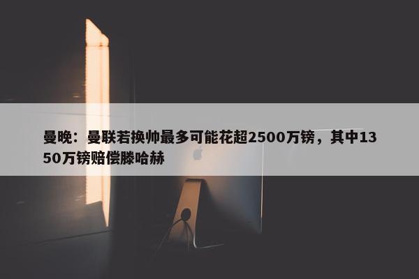 曼晚：曼联若换帅最多可能花超2500万镑，其中1350万镑赔偿滕哈赫