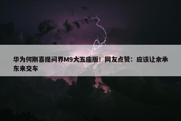 华为何刚喜提问界M9大五座版！网友点赞：应该让余承东来交车