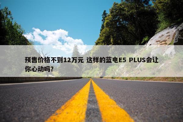 预售价格不到12万元 这样的蓝电E5 PLUS会让你心动吗？