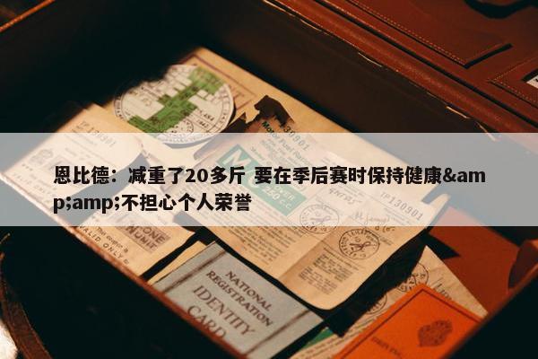 恩比德：减重了20多斤 要在季后赛时保持健康&amp;不担心个人荣誉