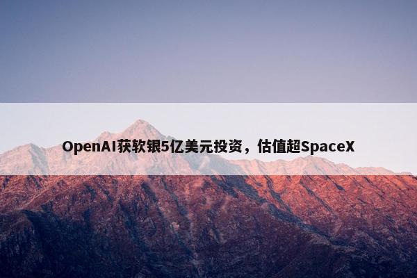 OpenAI获软银5亿美元投资，估值超SpaceX