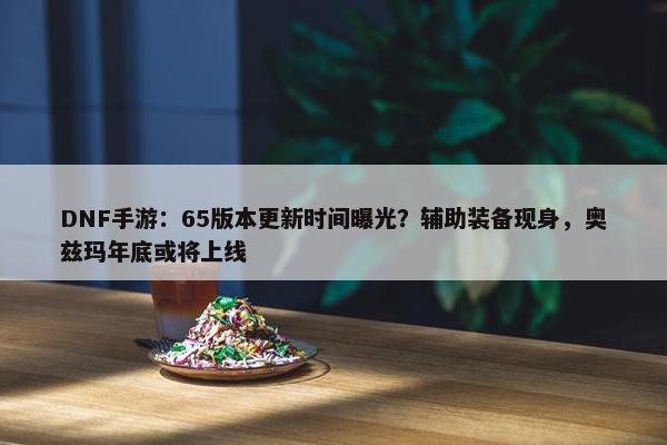 DNF手游：65版本更新时间曝光？辅助装备现身，奥兹玛年底或将上线