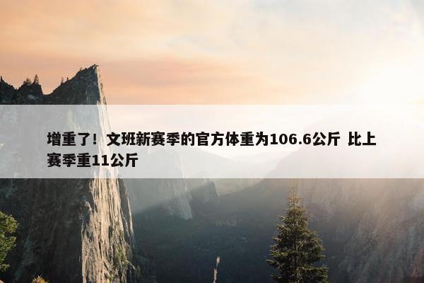 增重了！文班新赛季的官方体重为106.6公斤 比上赛季重11公斤