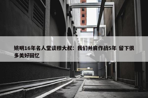 姚明16年名人堂谈穆大叔：我们并肩作战5年 留下很多美好回忆