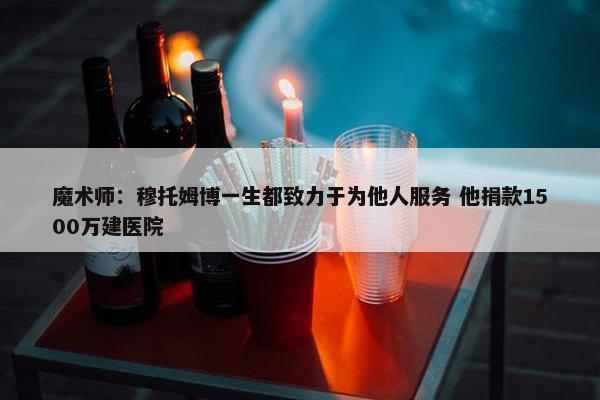 魔术师：穆托姆博一生都致力于为他人服务 他捐款1500万建医院