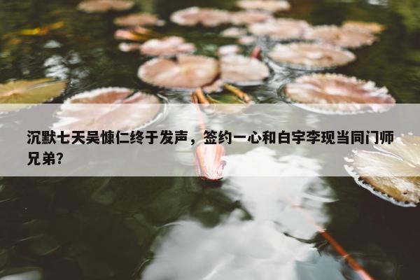 沉默七天吴慷仁终于发声，签约一心和白宇李现当同门师兄弟？