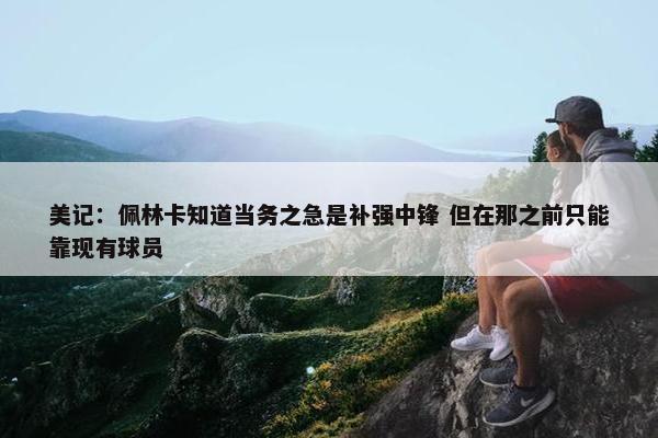 美记：佩林卡知道当务之急是补强中锋 但在那之前只能靠现有球员