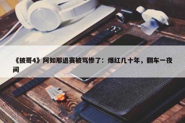 《披哥4》阿如那退赛被骂惨了：爆红几十年，翻车一夜间