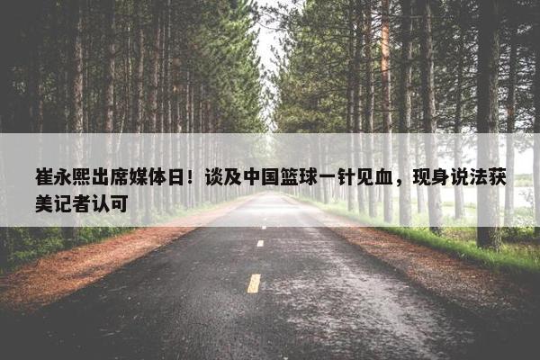 崔永熙出席媒体日！谈及中国篮球一针见血，现身说法获美记者认可