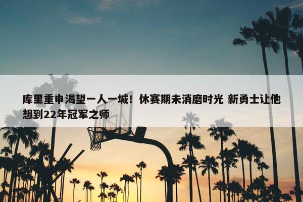 库里重申渴望一人一城！休赛期未消磨时光 新勇士让他想到22年冠军之师