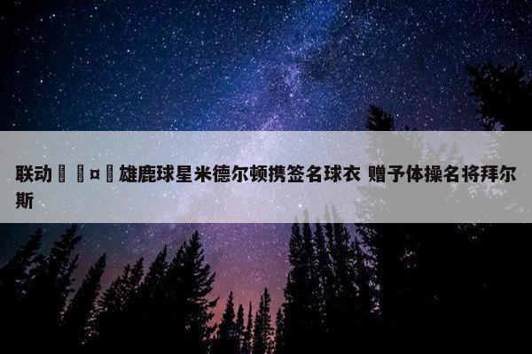 联动🤸雄鹿球星米德尔顿携签名球衣 赠予体操名将拜尔斯