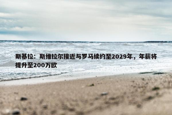 斯基拉：斯维拉尔接近与罗马续约至2029年，年薪将提升至200万欧