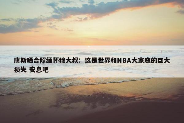 唐斯晒合照缅怀穆大叔：这是世界和NBA大家庭的巨大损失 安息吧