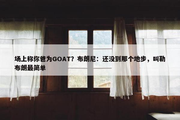 场上称你爸为GOAT？布朗尼：还没到那个地步，叫勒布朗最简单