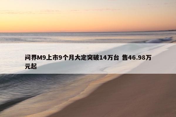 问界M9上市9个月大定突破14万台 售46.98万元起