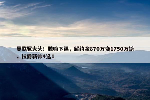 曼联冤大头！滕嗨下课，解约金870万变1750万镑，拉爵新帅4选1