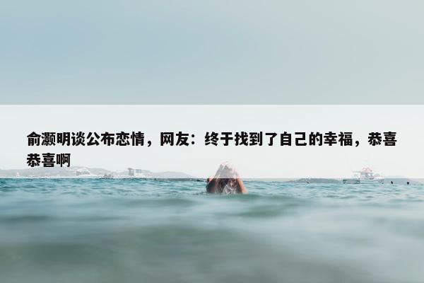 俞灏明谈公布恋情，网友：终于找到了自己的幸福，恭喜恭喜啊