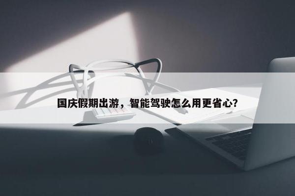 国庆假期出游，智能驾驶怎么用更省心？