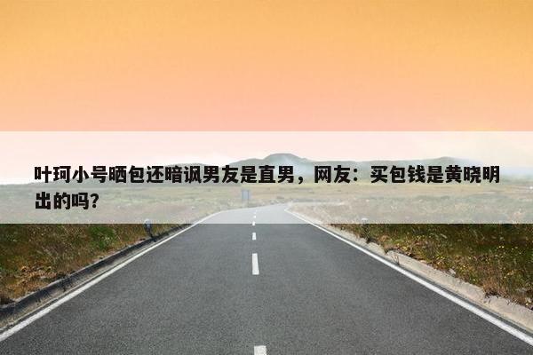 叶珂小号晒包还暗讽男友是直男，网友：买包钱是黄晓明出的吗？