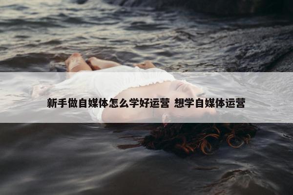 新手做自媒体怎么学好运营 想学自媒体运营