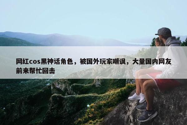 网红cos黑神话角色，被国外玩家嘲讽，大量国内网友前来帮忙回击