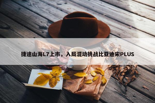 捷途山海L7上市，入局混动挑战比亚迪宋PLUS