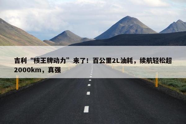 吉利“核王牌动力”来了！百公里2L油耗，续航轻松超2000km，真强