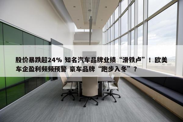 股价暴跌超24% 知名汽车品牌业绩“滑铁卢”！欧美车企盈利频频预警 豪车品牌“跑步入冬”？