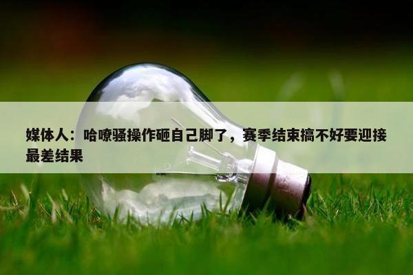 媒体人：哈嘹骚操作砸自己脚了，赛季结束搞不好要迎接最差结果