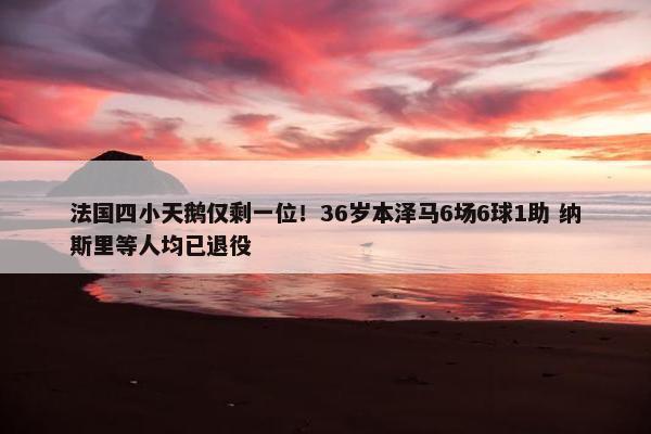 法国四小天鹅仅剩一位！36岁本泽马6场6球1助 纳斯里等人均已退役